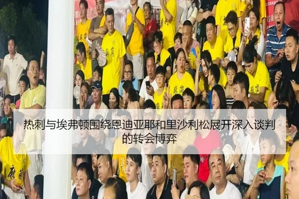 热刺与埃弗顿围绕恩迪亚耶和里沙利松展开深入谈判的转会博弈 - MKSports